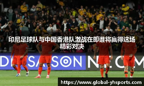 印尼足球队与中国香港队激战在即谁将赢得这场精彩对决